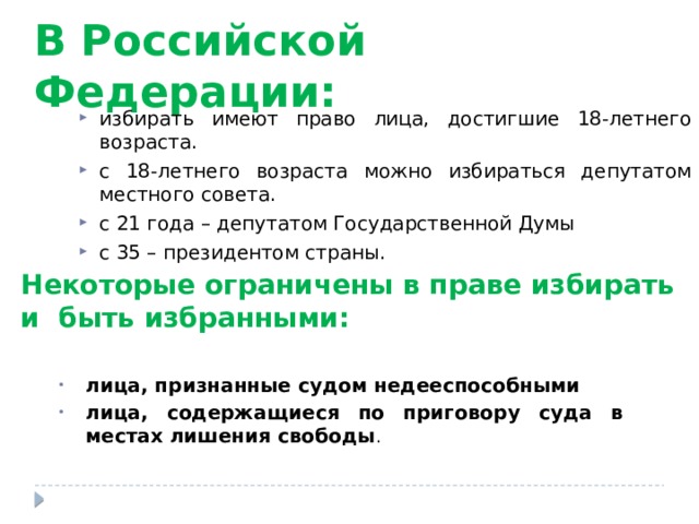 В Российской Федерации: избирать имеют право лица, достигшие 18-летнего возраста. с 18-летнего возраста можно избираться депутатом местного совета. с 21 года – депутатом Государственной Думы с 35 – президентом страны. Некоторые ограничены в праве избирать и быть избранными: лица, признанные судом недееспособными лица, содержащиеся по приговору суда в местах лишения свободы .  