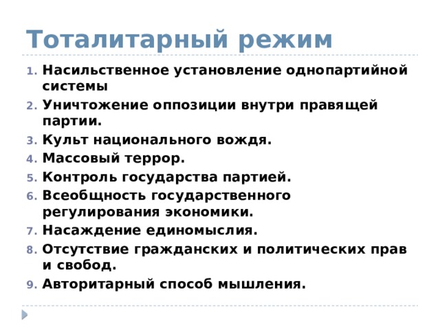 Тоталитарный режим Насильственное установление однопартийной системы Уничтожение оппозиции внутри правящей партии. Культ национального вождя. Массовый террор. Контроль государства партией. Всеобщность государственного регулирования экономики. Насаждение единомыслия. Отсутствие гражданских и политических прав и свобод. Авторитарный способ мышления. 