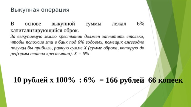 Выкупная операция В основе выкупной суммы лежал 6% капитализирующийся оброк. За выкупаемую землю крестьянин должен заплатить столько, чтобы положив эти в банк под 6% годовых, помещик ежегодно получал бы прибыль, равную сумме Х (сумме оброка, которую до реформы платил крестьянин). Х = 6% 10 рублей х 100% : 6% = 166 рублей 66 копеек 
