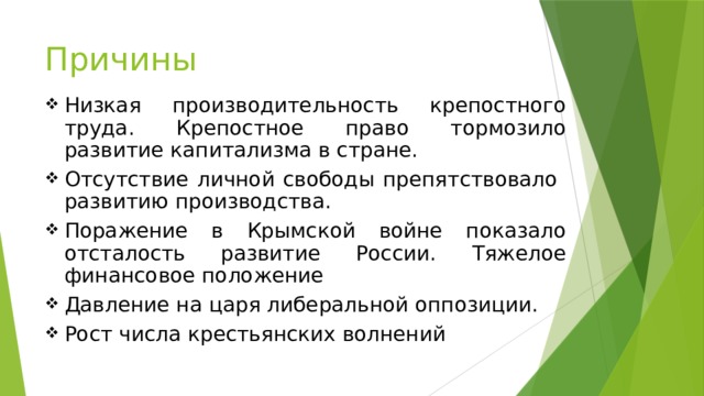 Причины Низкая производительность крепостного труда. Крепостное право тормозило развитие капитализма в стране. Отсутствие личной свободы препятствовало развитию производства. Поражение в Крымской войне показало отсталость развитие России. Тяжелое финансовое положение Давление на царя либеральной оппозиции. Рост числа крестьянских волнений 