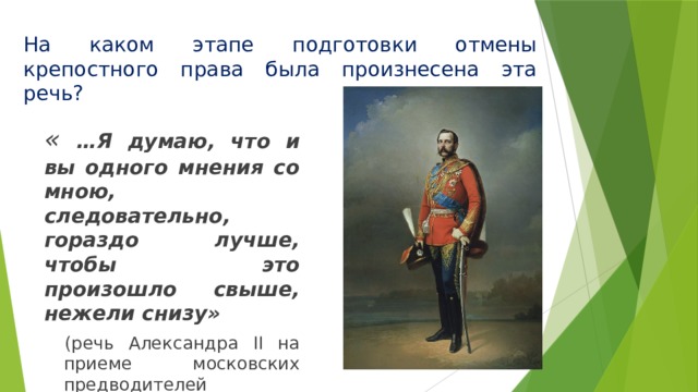 На каком этапе подготовки отмены крепостного права была произнесена эта речь? « …Я думаю, что и вы одного мнения со мною, следовательно, гораздо лучше, чтобы это произошло свыше, нежели снизу» (речь Александра II на приеме московских предводителей дворянства) 