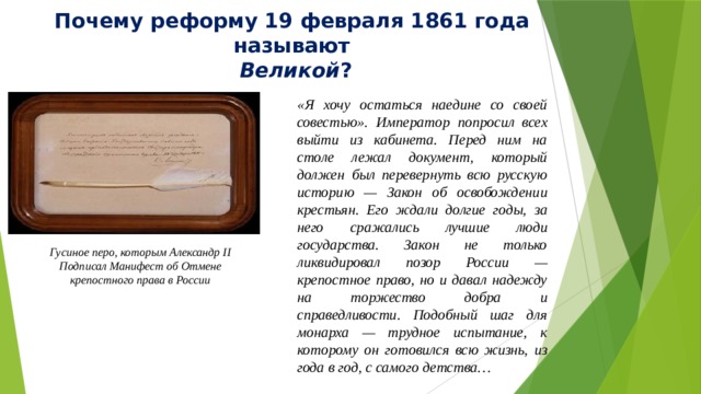 Почему реформу 19 февраля 1861 года называют  Великой ? «Я хочу остаться наедине со своей совестью». Император попросил всех выйти из кабинета. Перед ним на столе лежал документ, который должен был перевернуть всю русскую историю — Закон об освобождении крестьян. Его ждали долгие годы, за него сражались лучшие люди государства. Закон не только ликвидировал позор России — крепостное право, но и давал надежду на торжество добра и справедливости. Подобный шаг для монарха — трудное испытание, к которому он готовился всю жизнь, из года в год, с самого детства… Гусиное перо, которым Александр II Подписал Манифест об Отмене крепостного права в России  