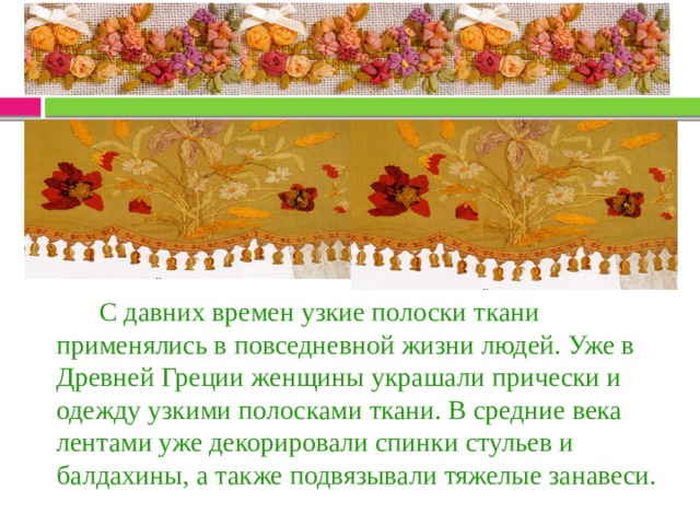  С давних времен узкие полоски ткани применялись в повседневной жизни людей. Уже в Древней Греции женщины украшали прически и одежду узкими полосками ткани. В средние века лентами уже декорировали спинки стульев и балдахины, а также подвязывали тяжелые занавеси. 