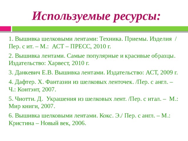 Используемые ресурсы: 1. Вышивка шелковыми лентами: Техника. Приемы. Изделия / Пер. с ит. – М.: АСТ – ПРЕСС, 2010 г. 2. Вышивка лентами. Самые популярные и красивые образцы. Издательство: Харвест, 2010 г. 3. Данкевич Е.В. Вышивка лентами. Издательство: АСТ, 2009 г. 4. Дафтер. Х. Фантазии из шелковых ленточек. /Пер. с англ. – Ч.: Контэнт, 2007. 5. Чиотти. Д. Украшения из шелковых лент. /Пер. с итал. – М.: Мир книги, 2007. 6. Вышивка шелковыми лентами. Кокс. Э./ Пер. с англ. – М.: Кристина – Новый век, 2006. 
