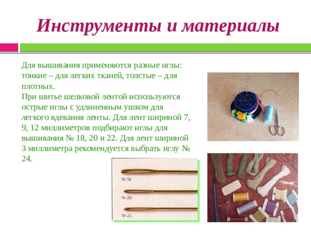  Инструменты и материалы   Для вышивания применяются разные иглы: тонкие – для легких тканей, толстые – для плотных. При шитье шелковой лентой используются острые иглы с удлиненным ушком для легкого вдевания ленты. Для лент шириной 7, 9, 12 миллиметров подбирают иглы для вышивания № 18, 20 и 22. Для лент шириной 3 миллиметра рекомендуется выбрать иглу № 24. 