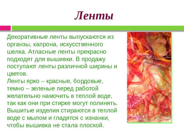 Ленты   Декоративные ленты выпускаются из органзы, капрона, искусственного шелка. Атласные ленты прекрасно подходят для вышивки. В продажу поступают ленты различной ширины и цветов. Ленты ярко – красные, бордовые, темно – зеленые перед работой желательно намочить в теплой воде, так как они при стирке могут полинять. Вышитые изделия стираются в теплой воде с мылом и гладятся с изнанки, чтобы вышивка не стала плоской. 