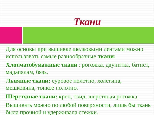Ткани   Для основы при вышивке шелковыми лентами можно использовать самые разнообразные ткани: Хлопчатобумажные ткани : рогожка, двунитка, батист, мадапалам, бязь. Льняные ткани: суровое полотно, холстина, мешковина, тонкое полотно. Шерстяные ткани: креп, твид, шерстяная рогожка. Вышивать можно по любой поверхности, лишь бы ткань была прочной и удерживала стежки. . 