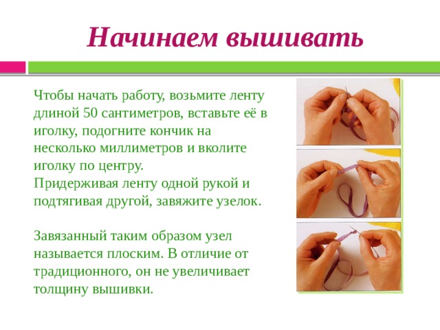 Начинаем вышивать Чтобы начать работу, возьмите ленту длиной 50 сантиметров, вставьте её в иголку, подогните кончик на несколько миллиметров и вколите иголку по центру. Придерживая ленту одной рукой и подтягивая другой, завяжите узелок. Завязанный таким образом узел называется плоским. В отличие от традиционного, он не увеличивает толщину вышивки. 