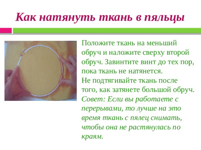 Как натянуть ткань в пяльцы Положите ткань на меньший обруч и наложите сверху второй обруч. Завинтите винт до тех пор, пока ткань не натянется. Не подтягивайте ткань после того, как затянете большой обруч. Совет: Если вы работаете с перерывами, то лучше на это время ткань с пялец снимать, чтобы она не растянулась по краям. 