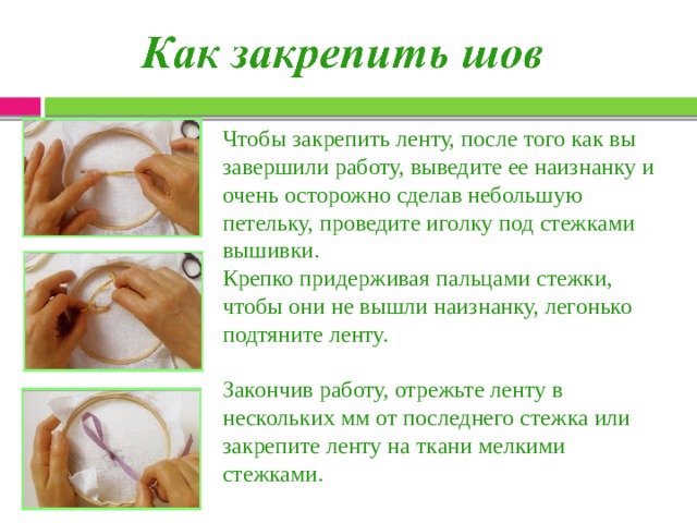 Чтобы закрепить ленту, после того как вы завершили работу, выведите ее наизнанку и очень осторожно сделав небольшую петельку, проведите иголку под стежками вышивки. Крепко придерживая пальцами стежки, чтобы они не вышли наизнанку, легонько подтяните ленту. Закончив работу, отрежьте ленту в нескольких мм от последнего стежка или закрепите ленту на ткани мелкими стежками. 