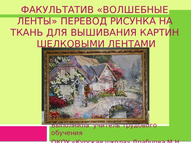   Факультатив «Волшебные ленты» Перевод рисунка на ткань для ВЫШИВания КАРТИН  ШЕЛКОВЫМИ ЛЕНТАМИ Выполнила учитель трудового обучения ОКОУ «Курская школа» Драбцова М.Н. 
