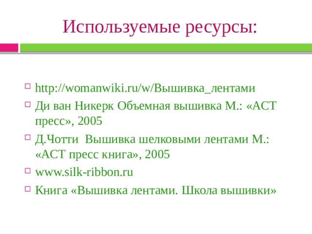 Используемые ресурсы: http://womanwiki.ru/w/Вышивка_лентами Ди ван Никерк Объемная вышивка М.: «АСТ пресс», 2005 Д.Чотти Вышивка шелковыми лентами М.: «АСТ пресс книга», 2005 www.silk-ribbon.ru Книга «Вышивка лентами. Школа вышивки» 