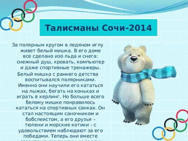 Талисманы Сочи-2014 За полярным кругом в ледяном иглу живет белый мишка. В его доме все сделано изо льда и снега: снежный душ, кровать, компьютер и даже спортивные тренажеры. Белый мишка с раннего детства воспитывался полярниками. Именно они научили его кататься на лыжах, бегать на коньках и играть в керлинг. Но больше всего белому мишке понравилось кататься на спортивных санках. Он стал настоящим саночником и бобслеистом, а его друзья – тюлени и морские котики - с удовольствием наблюдают за его победами. Теперь они вместе устраивают соревнования по этим видам спорта, и долгой полярной ночью им некогда скучать! 