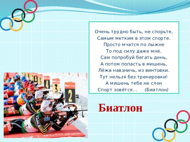  Очень трудно быть, не спорьте, Самым метким в этом спорте. Просто мчатся по лыжне То под силу даже мне. Сам попробуй бегать день, А потом попасть в мишень, Лёжа навзничь, из винтовки. Тут нельзя без тренировки! А мишень тебе не слон Спорт зовётся… (Биатлон) Биатлон 