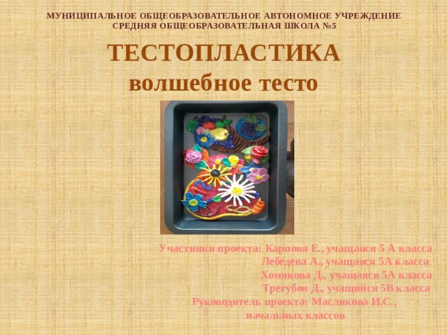 МУНИЦИПАЛЬНОЕ ОБЩЕОБРАЗОВАТЕЛЬНОЕ АВТОНОМНОЕ УЧРЕЖДЕНИЕ  СРЕДНЯЯ ОБЩЕОБРАЗОВАТЕЛЬНАЯ ШКОЛА №5 ТЕСТОПЛАСТИКА волшебное тесто Участники проекта: Карпова Е., учащаяся 5 А класса  Лебедева А., учащаяся 5А класса  Хомякова Д., учащаяся 5А класса  Трегубов Д., учащийся 5В класса Руководитель проекта: Масликова И.С., начальных классов 