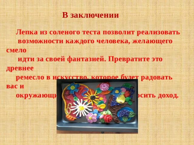 В заключении Лепка из соленого теста позволит реализовать  возможности каждого человека, желающего смело  идти за своей фантазией. Превратите это древнее ремесло в искусство, которое будет радовать вас и окружающих, и может быть, приносить доход. 