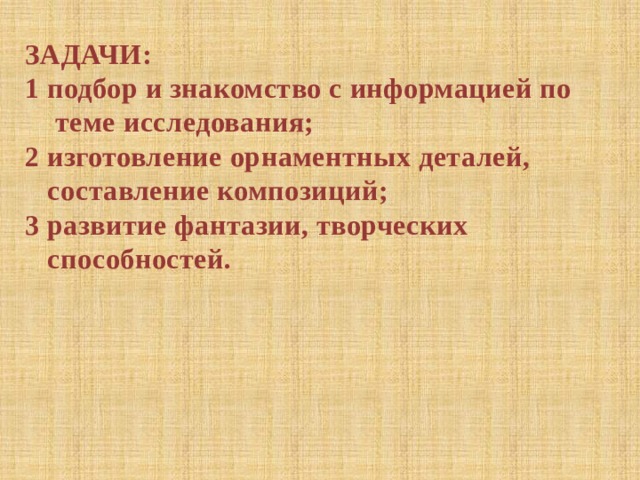 ЗАДАЧИ: 1 подбор и знакомство с информацией по  теме исследования; 2 изготовление орнаментных деталей,  составление композиций; 3 развитие фантазии, творческих  способностей. 