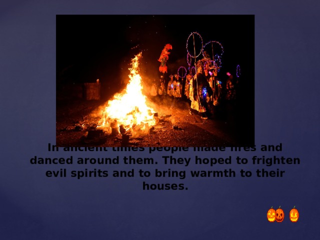 In ancient times people made fires and danced around them. They hoped to frighten evil spirits and to bring warmth to their houses.   