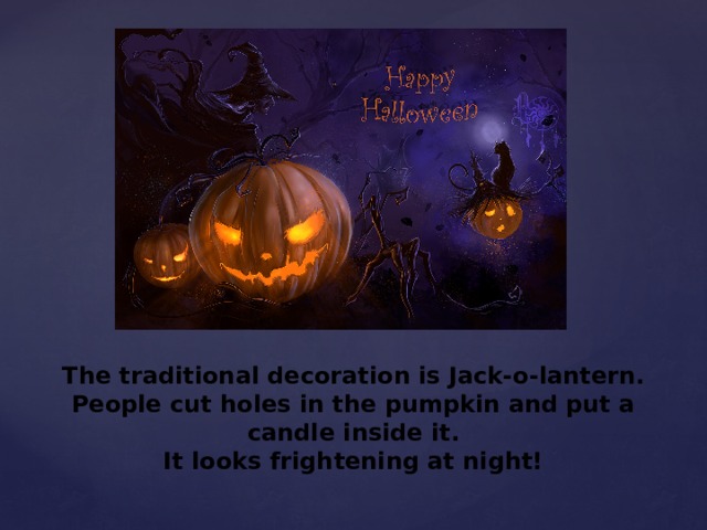 The traditional decoration is Jack-o-lantern. People cut holes in the pumpkin and put a candle inside it.  It looks frightening at night! 