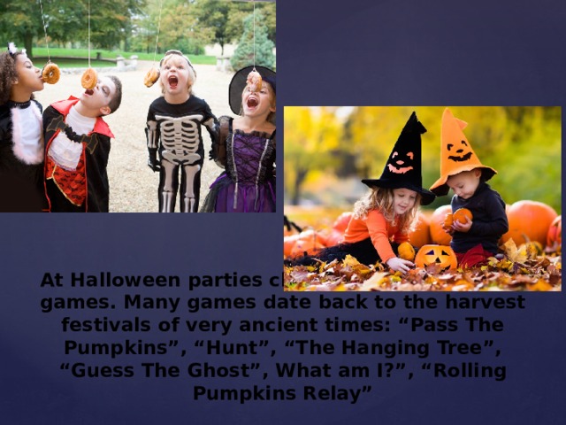 At Halloween parties children play traditional games. Many games date back to the harvest festivals of very ancient times: “Pass The Pumpkins”, “Hunt”, “The Hanging Tree”, “Guess The Ghost”, What am I?”, “Rolling Pumpkins Relay” 