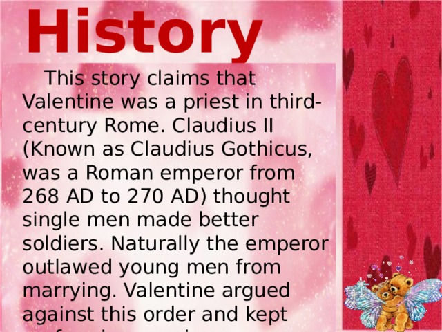 From History   This story claims that Valentine was a priest in third-century Rome. Claudius II (Known as Claudius Gothicus, was a Roman emperor from 268 AD to 270 AD) thought single men made better soldiers. Naturally the emperor outlawed young men from marrying. Valentine argued against this order and kept performing marriages. Claudius soon had him executed for going against his commands .  