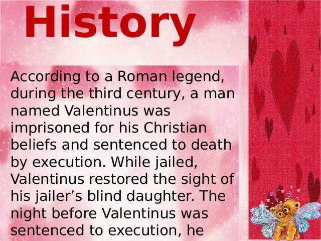 From History  According to a Roman legend, during the third century, a man named Valentinus was imprisoned for his Christian beliefs and sentenced to death by execution. While jailed, Valentinus restored the sight of his jailer’s blind daughter. The night before Valentinus was sentenced to execution, he wrote a note to the jailer’s daughter saying, “From Your Valentine.” Valentinus was executed on Feb. 14, 269 A.D.    