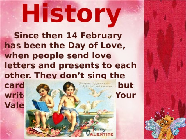 From History   Since then 14 February has been the Day of Love, when people send love letters and presents to each other. They don’t sing the cards with their names, but write “Guess Who” or “Your Valentine” . 
