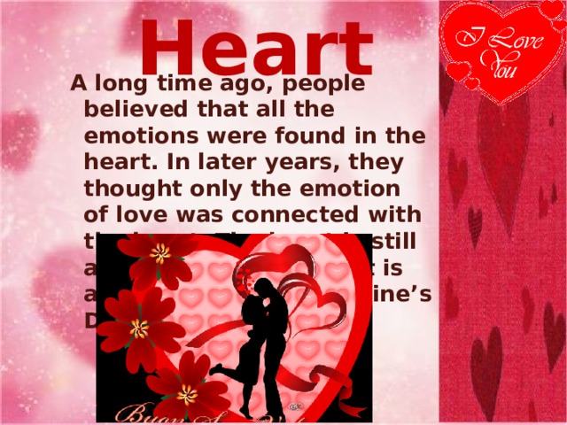 Heart  A long time ago, people believed that all the emotions were found in the heart. In later years, they thought only the emotion of love was connected with the heart. The heart is still a symbol of love, and it is also a symbol of Valentine’s Day. 
