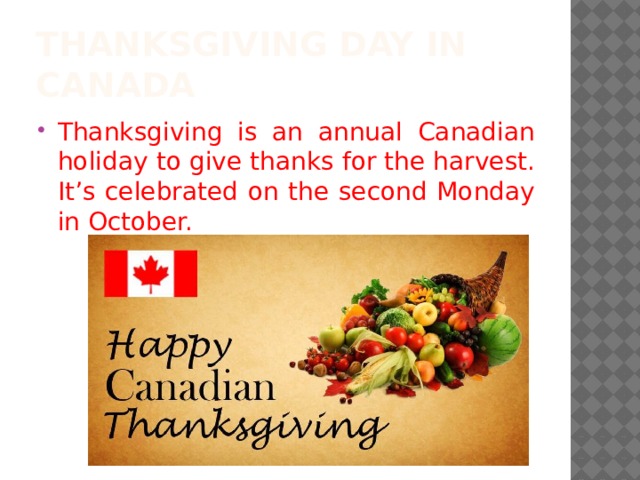 Thanksgiving day in canada Thanksgiving is an annual Canadian holiday to give thanks for the harvest. It’s celebrated on the second Monday in October. 