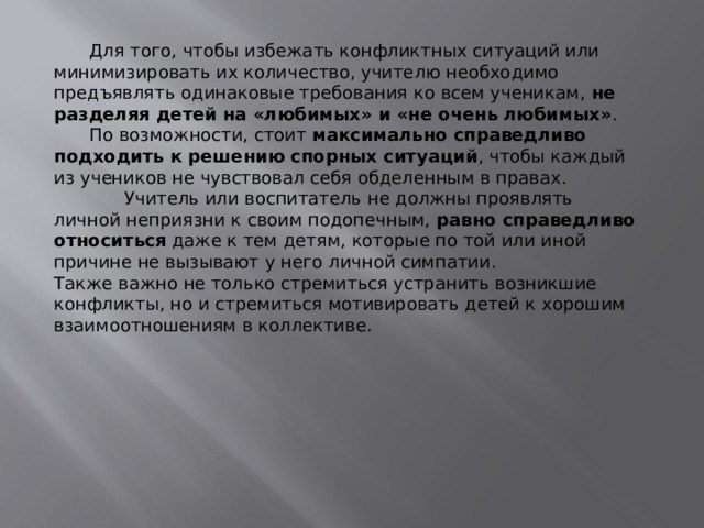  Для того, чтобы избежать конфликтных ситуаций или минимизировать их количество, учителю необходимо предъявлять одинаковые требования ко всем ученикам,  не разделяя детей на «любимых» и «не очень любимых» .  По возможности, стоит  максимально справедливо подходить к решению спорных ситуаций , чтобы каждый из учеников не чувствовал себя обделенным в правах.   Учитель или воспитатель не должны проявлять личной неприязни к своим подопечным,  равно справедливо относиться  даже к тем детям, которые по той или иной причине не вызывают у него личной симпатии. Также важно не только стремиться устранить возникшие конфликты, но и стремиться мотивировать детей к хорошим взаимоотношениям в коллективе. 