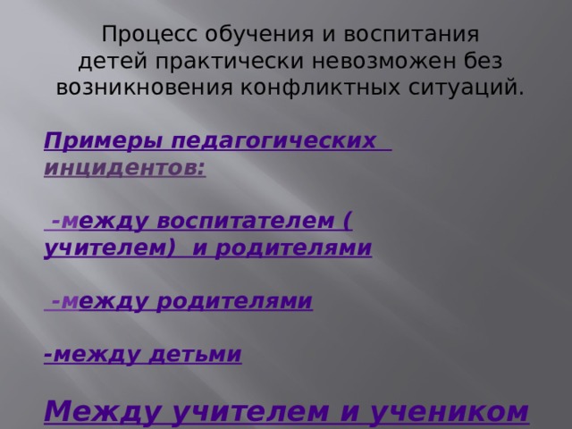 Процесс обучения и воспитания детей практически невозможен без возникновения конфликтных ситуаций. Примеры педагогических  инцидентов :  -м ежду воспитателем ( учителем)  и родителями  -м ежду родителями - между детьми Между учителем и учеником 