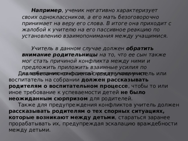  Например , ученик негативно характеризует своих одноклассников, а его мать безоговорочно принимает на веру его слова. В итоге она приходит с жалобой к учителю на его пассивное реакцию по установлению взаимопонимания между учащимися.   Учитель в данном случае должен  обратить внимание родительницы  на то, что ее сын также мог стать причиной конфликта между ними и предложить приложить взаимные усилия по налаживанию отношений между учащимися  Для избегания конфликта с родителями учитель или воспитатель на собрании должен рассказывать родителям о воспитательном процессе , чтобы то или иное требование к успеваемости детей  не было неожиданным сюрпризом  для родителей.  Также для предупреждения конфликтов учитель должен рассказывать родителям о тех спорных ситуациях, которые возникают между детьми , стараться заранее прорабатывать их, предупреждая эскалацию враждебности между детьми. 