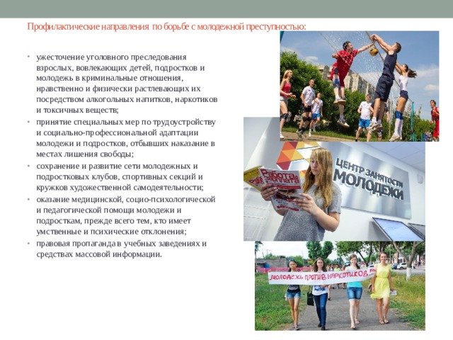 Профилактические направления по борьбе с молодежной преступностью: ужесточение уголовного преследования взрослых, вовлекающих детей, подростков и молодежь в криминальные отношения, нравственно и физически растлевающих их посредством алкогольных напитков, наркотиков и токсичных веществ; принятие специальных мер по трудоустройству и социально-профессиональной адаптации молодежи и подростков, отбывших наказание в местах лишения свободы; сохранение и развитие сети молодежных и подростковых клубов, спортивных секций и кружков художественной самодеятельности; оказание медицинской, социо-психологической и педагогической помощи молодежи и подросткам, прежде всего тем, кто имеет умственные и психические отклонения; правовая пропаганда в учебных заведениях и средствах массовой информации. 