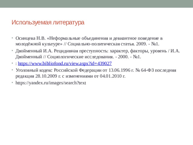 Используемая литература Осинцева Н.В. «Неформальные объединения и девиантное поведение в молодёжной культуре» // Социально-политическая статья. 2009. - №1. Двойменный И.А. Рецидивная преступность: характер, факторы, уровень / И.А. Двойменный // Социологические исследования. - 2000. - №1. :  https://www.bibliofond.ru/view.aspx?id=439027 Уголовный кодекс Российской Федерации от 13.06.1996 г. № 64-ФЗ последняя редакция 28.10.2009 г. с изменениями от 04.01.2010 г. https://yandex.ru/images/search?text 