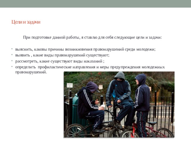 Цели и задачи  При подготовке данной работы, я ставлю для себя следующие цели и задачи: выяснить, каковы причины возникновения правонарушений среди молодежи; выявить , какие виды правонарушений существуют; рассмотреть, какие существуют виды наказаний ; определить профилактические направления и меры предупреждения молодежных правонарушений. 