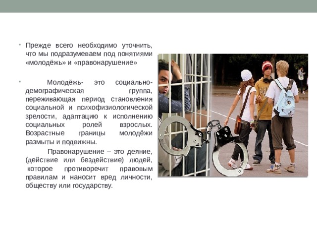 Прежде всего необходимо уточнить, что мы подразумеваем под понятиями «молодёжь» и «правонарушение»  Молодёжь- это социально-демографическая группа, переживающая период становления социальной и психофизиологической зрелости, адаптацию к исполнению социальных ролей взрослых. Возрастные границы молодёжи размыты и подвижны.  Правонарушение – это деяние, (действие или бездействие) людей,  которое противоречит правовым правилам и наносит вред личности, обществу или государству.   