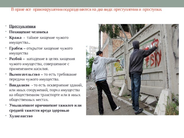 В праве все  правонарушения подразделяются на два вида: преступления и  проступки.   Преступления Похищение человека   Кража   -    тайное хищение чужого имущества . . Грабеж –  открытое хищение чужого имущества Разбой –   нападение в целях хищения чужого имущества, совершенное с применением насилия . Вымогательство –  то есть требование передачи чужого имущества.   Вандализм   - то есть осквернение зданий, или иных сооружений, порча имущества на общественном транспорте или в иных общественных местах. Умышленное причинение тяжкого или средней тяжести вреда здоровью  Хулиганство 