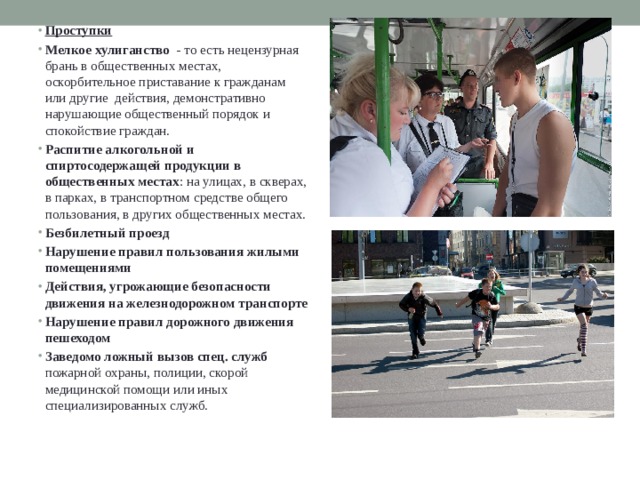 Проступки Мелкое хулиганство   - то есть нецензурная брань в общественных местах, оскорбительное приставание к гражданам или другие  действия, демонстративно нарушающие общественный порядок и спокойствие граждан. Распитие алкогольной и спиртосодержащей продукции в общественных местах : на улицах, в скверах, в парках, в транспортном средстве общего пользования, в других общественных местах. Безбилетный проезд   Нарушение правил пользования жилыми помещениями Действия, угрожающие безопасности движения на железнодорожном транспорте Нарушение правил дорожного движения пешеходом Заведомо ложный вызов спец. служб   пожарной охраны, полиции, скорой медицинской помощи или иных специализированных служб. 