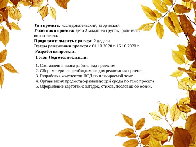 Тип проекта: исследовательский, творческий. Участники проекта: дети 2 младшей группы, родители, воспитатели. Продолжительность проекта: 2 недели. Этапы реализации проекта с 01.10.2020 г. 16.10.2020 г.  Разработка проекта: 1 этап Подготовительный: 1. Составление плана работы над проектом 2. Сбор материала необходимого для реализации проекта 3. Разработка конспектов НОД по планируемой теме 4. Организация предметно-развивающей среды по теме проекта 5. Оформление картотеки: загадок, стихов, пословиц об осени. 