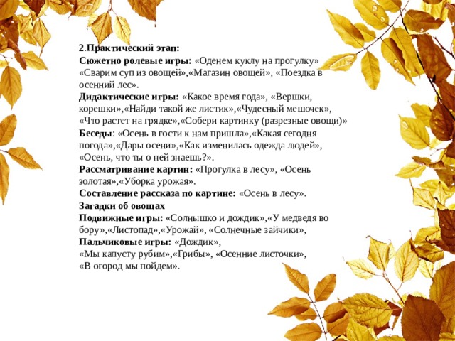 2 . Практический этап:  Сюжетно ролевые игры: «Оденем куклу на прогулку» «Сварим суп из овощей»,«Магазин овощей», «Поездка в осенний лес».   Дидактические игры: «Какое время года», «Вершки, корешки»,«Найди такой же листик»,«Чудесный мешочек», «Что растет на грядке»,«Собери картинку (разрезные овощи)»  Беседы : «Осень в гости к нам пришла»,«Какая сегодня погода»,«Дары осени»,«Как изменилась одежда людей», «Осень, что ты о ней знаешь?».  Рассматривание картин: «Прогулка в лесу», «Осень золотая»,«Уборка урожая».  Составление рассказа по картине: «Осень в лесу».  Загадки об овощах  Подвижные игры: «Солнышко и дождик»,«У медведя во бору»,«Листопад»,«Урожай», «Солнечные зайчики»,  Пальчиковые игры: «Дождик», «Мы капусту рубим»,«Грибы», «Осенние листочки»,  «В огород мы пойдем». 
