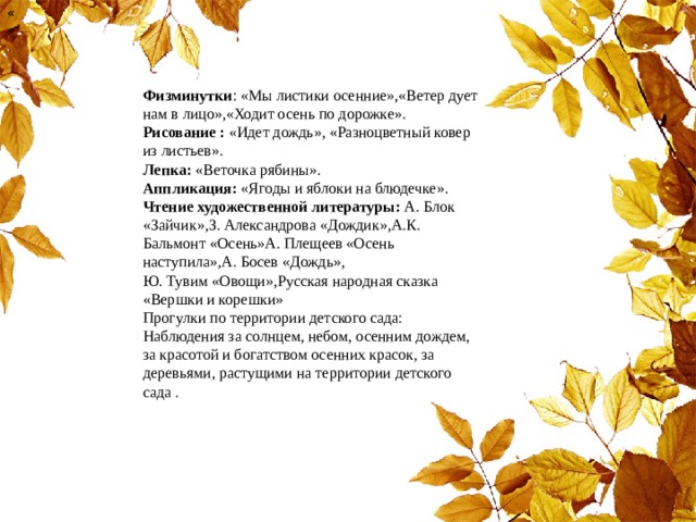 « Физминутки : «Мы листики осенние»,«Ветер дует нам в лицо»,«Ходит осень по дорожке».  Рисование : «Идет дождь», «Разноцветный ковер из листьев».  Лепка: «Веточка рябины».  Аппликация: «Ягоды и яблоки на блюдечке».  Чтение художественной литературы: А. Блок «Зайчик»,З. Александрова «Дождик»,А.К. Бальмонт «Осень»А. Плещеев «Осень наступила»,А. Босев «Дождь», Ю. Тувим «Овощи»,Русская народная сказка «Вершки и корешки»  Прогулки по территории детского сада: Наблюдения за солнцем, небом, осенним дождем, за красотой и богатством осенних красок, за деревьями, растущими на территории детского сада .    