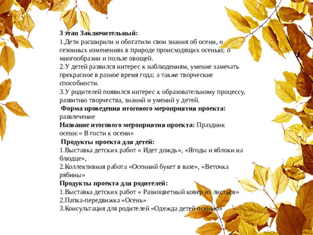 3 этап Заключительный: 1.Дети расширили и обогатили свои знания об осени, о сезонных изменениях в природе происходящих осенью; о многообразии и пользе овощей. 2.У детей развился интерес к наблюдениям, умение замечать прекрасное в разное время года; а также творческие способности. 3.У родителей появился интерес к образовательному процессу, развитию творчества, знаний и умений у детей.    Форма проведения итогового мероприятия проекта: развлечение Название итогового мероприятия проекта: Праздник осени:« В гости к осени»   Продукты проекта для детей: 1.Выставка детских работ « Идет дождь», «Ягоды и яблоки на блюдце», 2.Коллективная работа «Осенний букет в вазе», «Веточка рябины» Продукты проекта для родителей: 1.Выставка детских работ « Разноцветный ковер из листьев» 2.Папка-передвижка «Осень» 3.Консультация для родителей «Одежда детей осенью» 