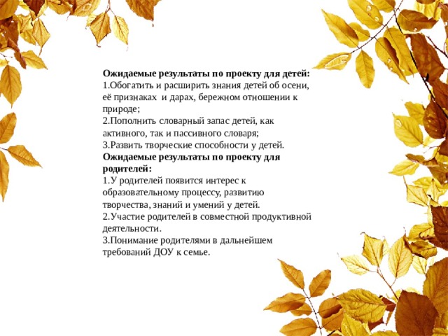    Ожидаемые результаты по проекту для детей: 1.Обогатить и расширить знания детей об осени, её признаках и дарах, бережном отношении к природе; 2.Пополнить словарный запас детей, как активного, так и пассивного словаря; 3.Развить творческие способности у детей.  Ожидаемые результаты по проекту для родителей: 1.У родителей появится интерес к образовательному процессу, развитию творчества, знаний и умений у детей. 2.Участие родителей в совместной продуктивной деятельности. 3.Понимание родителями в дальнейшем требований ДОУ к семье. 