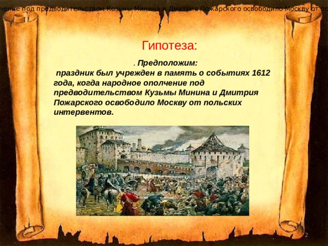 когда народное ополчение под предводительством Козьмы Минина и Дмитрия Пожарского освободило Москву от польских интервентов. Гипотеза : . Предположим:  праздник был учрежден в память о событиях 1612 года, когда народное ополчение под предводительством Кузьмы Минина и Дмитрия Пожарского освободило Москву от польских интервентов.  