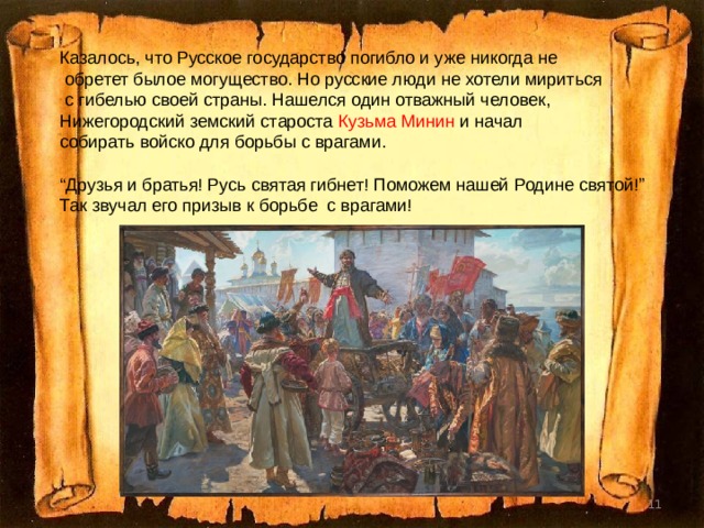 Казалось, что Русское государство погибло и уже никогда не  обретет былое могущество. Но русские люди не хотели мириться  с гибелью своей страны. Нашелся один отважный человек, Нижегородский земский староста Кузьма Минин и начал собирать войско для борьбы с врагами. “ Друзья и братья! Русь святая гибнет! Поможем нашей Родине святой!” Так звучал его призыв к борьбе с врагами!  