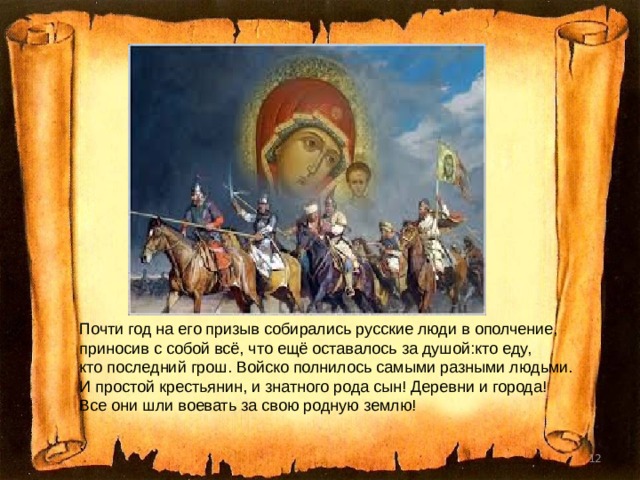 Почти год на его призыв собирались русские люди в ополчение, приносив с собой всё, что ещё оставалось за душой : кто еду, кто последний грош. Войско полнилось самыми разными людьми. И простой крестьянин, и знатного рода сын! Деревни и города! Все они шли воевать за свою родную землю! .  