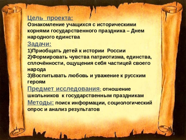 Цель проекта: Ознакомление учащихся с историческими корнями государственного праздника – Днем народного единства Задачи: 1)Приобщать детей к истории России 2)Формировать чувства патриотизма, единства, сплочённости, ощущения себя частицей своего народа 3)Воспитывать любовь и уважение к русским героям Предмет исследования :  отношение школьников к государственным праздникам Методы:  поиск информации, социологический опрос и анализ результатов  