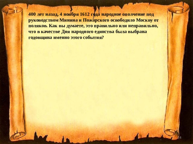 400 лет назад, 4 ноября 1612 года народное ополчение под руководством Минина и Пожарского освободило Москву от поляков. Как вы думаете, это правильно или неправильно, что в качестве Дня народного единства была выбрана годовщина именно этого события?  
