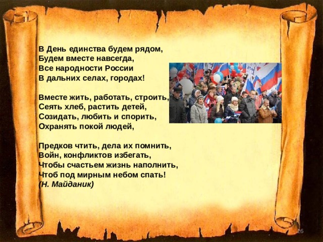  В День единства будем рядом,  Будем вместе навсегда,  Все народности России  В дальних селах, городах!   Вместе жить, работать, строить,  Сеять хлеб, растить детей,  Созидать, любить и спорить,  Охранять покой людей,   Предков чтить, дела их помнить,  Войн, конфликтов избегать,  Чтобы счастьем жизнь наполнить,  Чтоб под мирным небом спать! (Н. Майданик)   