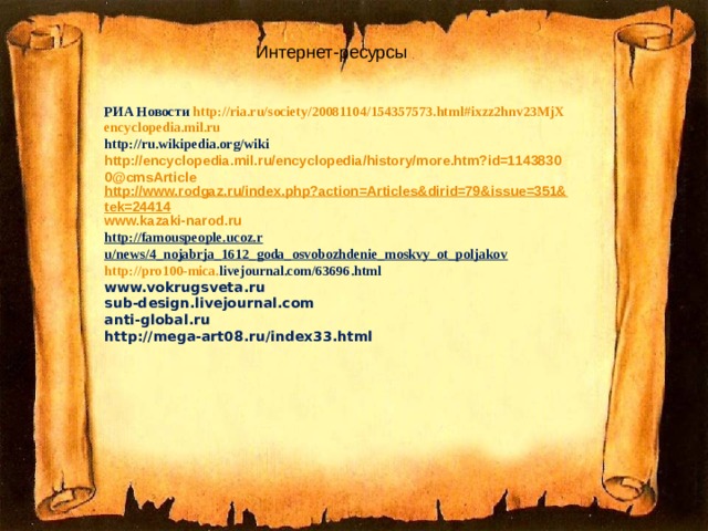 Интернет-ресурсы РИА Новости http://ria.ru/society/20081104/154357573.html#ixzz2hnv23MjX encyclopedia.mil.ru http://ru.wikipedia.org/wiki http://encyclopedia.mil.ru/encyclopedia/history/more.htm?id=11438300@cmsArticle http://www.rodgaz.ru/index.php?action=Articles&dirid=79&issue=351&tek=24414 www.kazaki-narod.ru http://famouspeople.ucoz.r  u/news/4_nojabrja_1612_goda_osvobozhdenie_moskvy_ot_poljakov http :// pro 100- mica . livejournal . com /63696. html www.vokrugsveta.ru sub-design.livejournal.com anti-global.ru http://mega-art08.ru/index33.html 